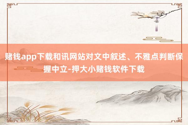 赌钱app下载和讯网站对文中叙述、不雅点判断保握中立-押大小赌钱软件下载