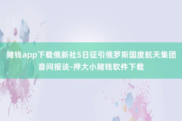 赌钱app下载俄新社5日征引俄罗斯国度航天集团音问报谈-押大小赌钱软件下载