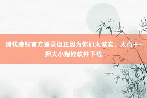 赌钱赚钱官方登录但正因为你们太诚实、太肯干-押大小赌钱软件下载