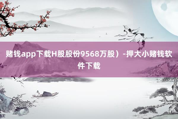 赌钱app下载H股股份9568万股)-押大小赌钱软件下载