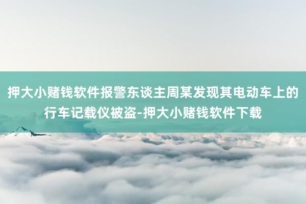 押大小赌钱软件报警东谈主周某发现其电动车上的行车记载仪被盗-押大小赌钱软件下载