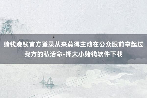 赌钱赚钱官方登录从来莫得主动在公众眼前拿起过我方的私活命-押大小赌钱软件下载