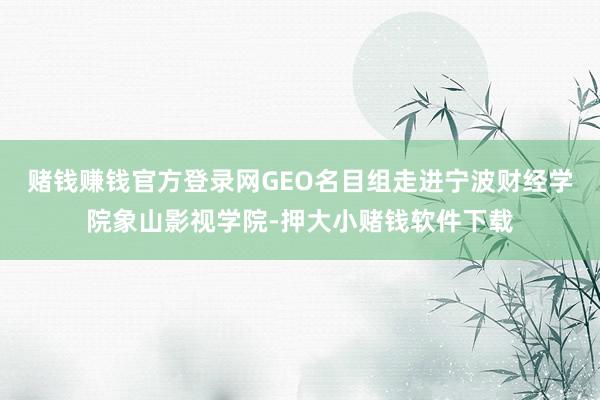 赌钱赚钱官方登录网GEO名目组走进宁波财经学院象山影视学院-押大小赌钱软件下载