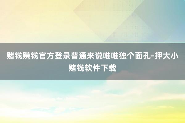赌钱赚钱官方登录普通来说唯唯独个面孔-押大小赌钱软件下载
