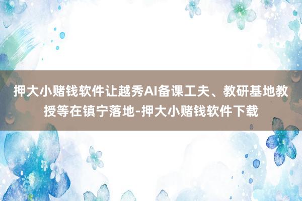 押大小赌钱软件让越秀AI备课工夫、教研基地教授等在镇宁落地-押大小赌钱软件下载