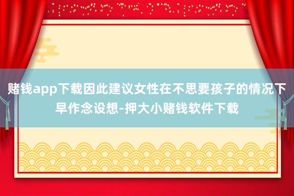 赌钱app下载因此建议女性在不思要孩子的情况下早作念设想-押大小赌钱软件下载