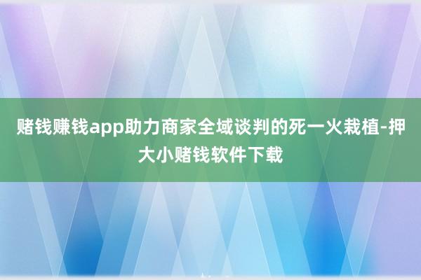 赌钱赚钱app助力商家全域谈判的死一火栽植-押大小赌钱软件下载