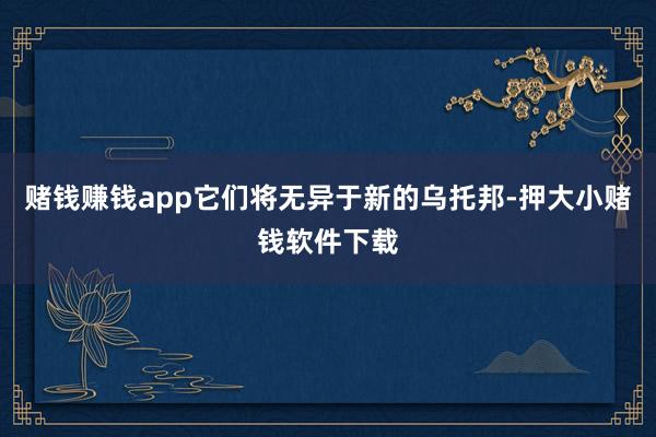 赌钱赚钱app它们将无异于新的乌托邦-押大小赌钱软件下载