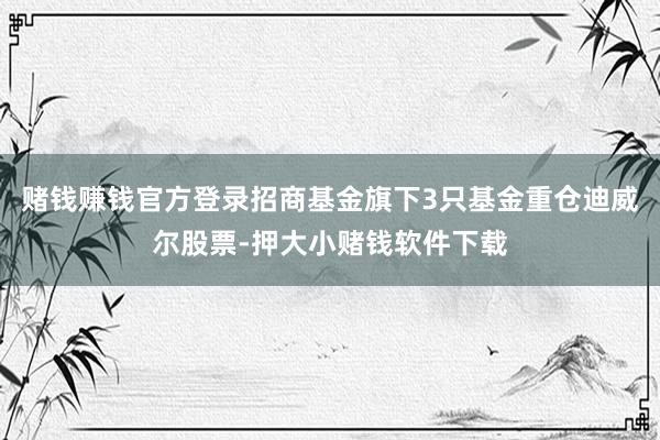 赌钱赚钱官方登录招商基金旗下3只基金重仓迪威尔股票-押大小赌钱软件下载