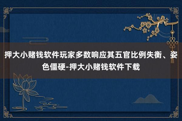 押大小赌钱软件玩家多数响应其五官比例失衡、姿色僵硬-押大小赌钱软件下载