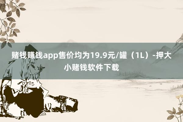 赌钱赚钱app售价均为19.9元/罐（1L）-押大小赌钱软件下载