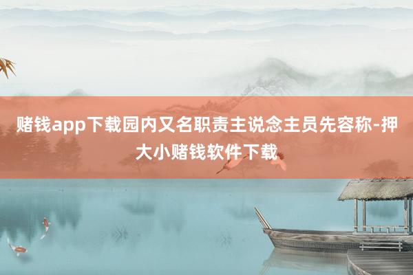 赌钱app下载园内又名职责主说念主员先容称-押大小赌钱软件下载