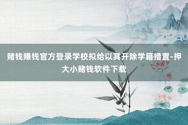 赌钱赚钱官方登录学校拟给以其开除学籍措置-押大小赌钱软件下载