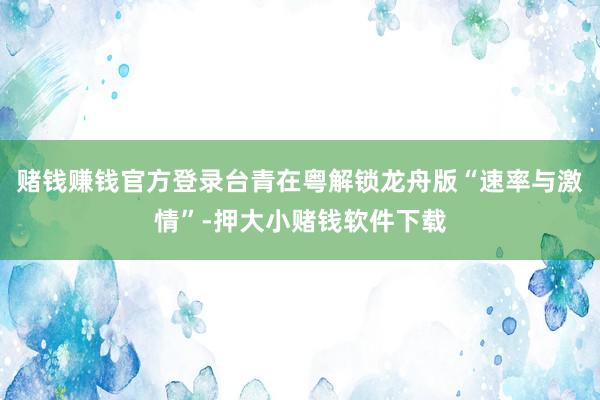 赌钱赚钱官方登录台青在粤解锁龙舟版“速率与激情”-押大小赌钱软件下载