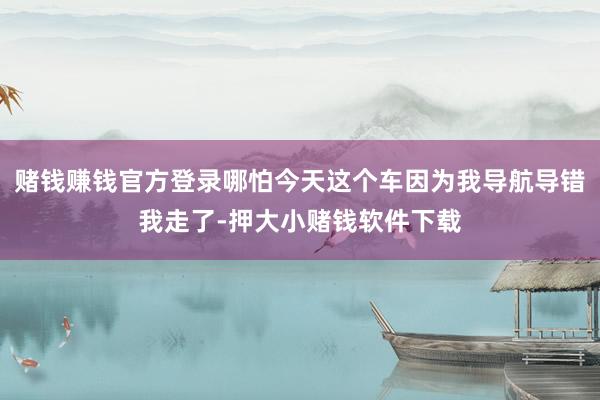 赌钱赚钱官方登录哪怕今天这个车因为我导航导错我走了-押大小赌钱软件下载