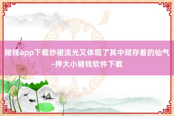 赌钱app下载纱裙流光又体现了其中赋存着的仙气-押大小赌钱软件下载