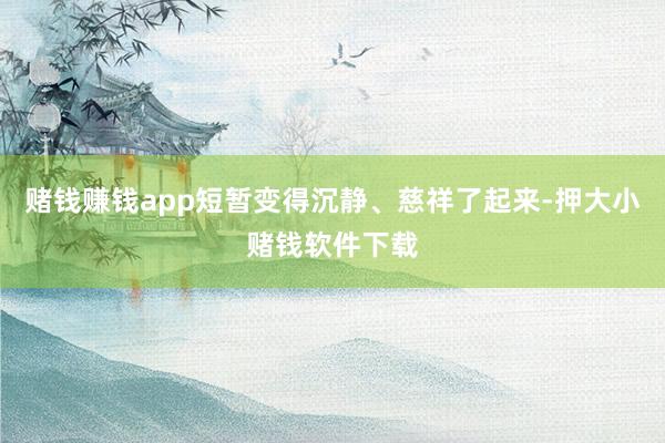 赌钱赚钱app短暂变得沉静、慈祥了起来-押大小赌钱软件下载