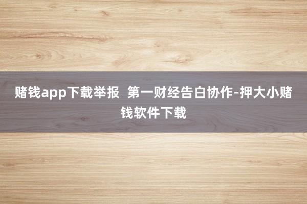 赌钱app下载举报  第一财经告白协作-押大小赌钱软件下载