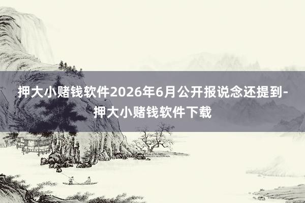 押大小赌钱软件2026年6月公开报说念还提到-押大小赌钱软件下载