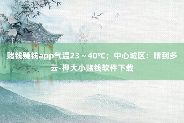赌钱赚钱app气温23～40℃；中心城区：晴到多云-押大小赌钱软件下载