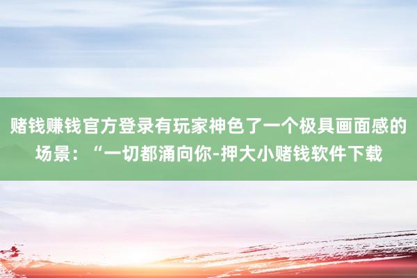 赌钱赚钱官方登录有玩家神色了一个极具画面感的场景：“一切都涌向你-押大小赌钱软件下载