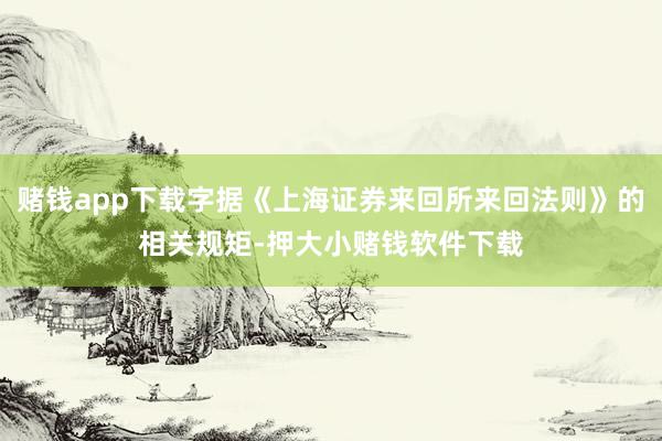 赌钱app下载字据《上海证券来回所来回法则》的相关规矩-押大小赌钱软件下载