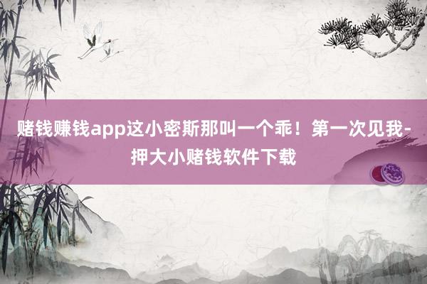 赌钱赚钱app这小密斯那叫一个乖！第一次见我-押大小赌钱软件下载