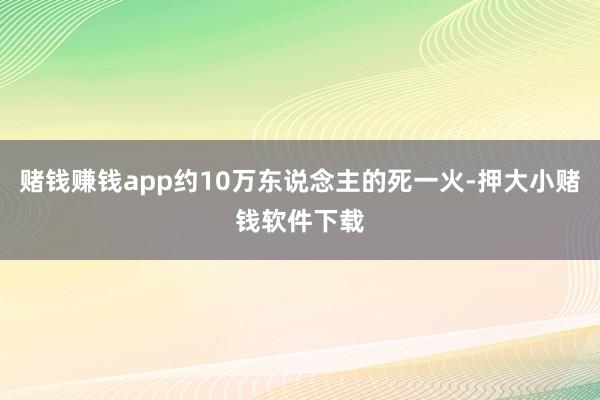 赌钱赚钱app约10万东说念主的死一火-押大小赌钱软件下载