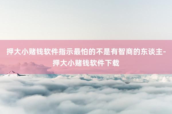 押大小赌钱软件指示最怕的不是有智商的东谈主-押大小赌钱软件下载