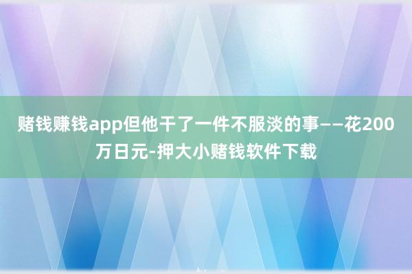 赌钱赚钱app但他干了一件不服淡的事——花200万日元-押大小赌钱软件下载