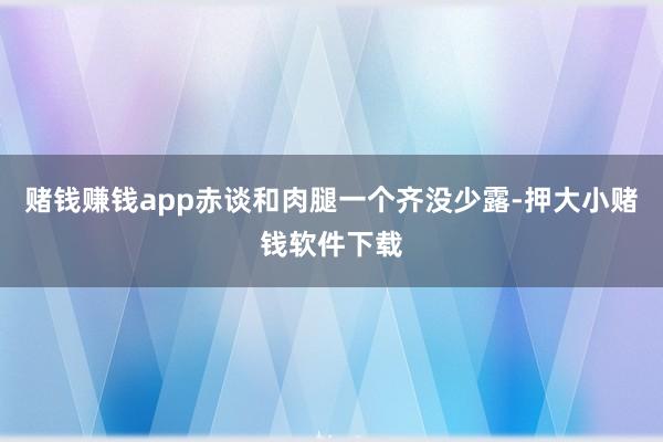 赌钱赚钱app赤谈和肉腿一个齐没少露-押大小赌钱软件下载