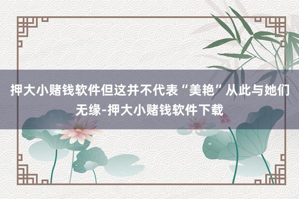 押大小赌钱软件但这并不代表“美艳”从此与她们无缘-押大小赌钱软件下载