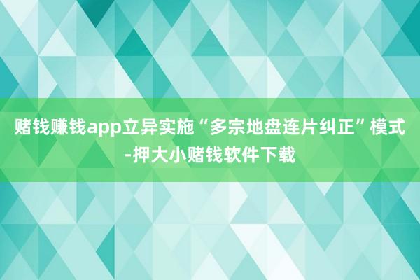 赌钱赚钱app立异实施“多宗地盘连片纠正”模式-押大小赌钱软件下载