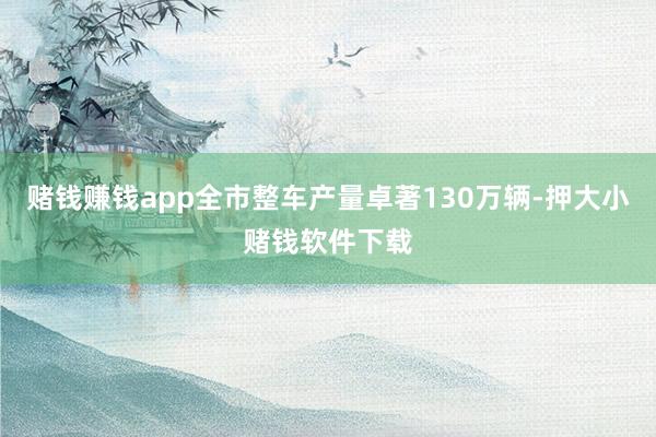赌钱赚钱app全市整车产量卓著130万辆-押大小赌钱软件下载
