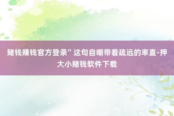 赌钱赚钱官方登录”这句自嘲带着疏远的率直-押大小赌钱软件下载