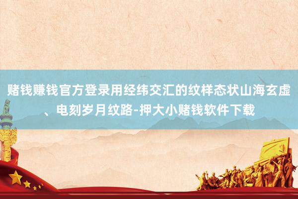 赌钱赚钱官方登录用经纬交汇的纹样态状山海玄虚、电刻岁月纹路-押大小赌钱软件下载
