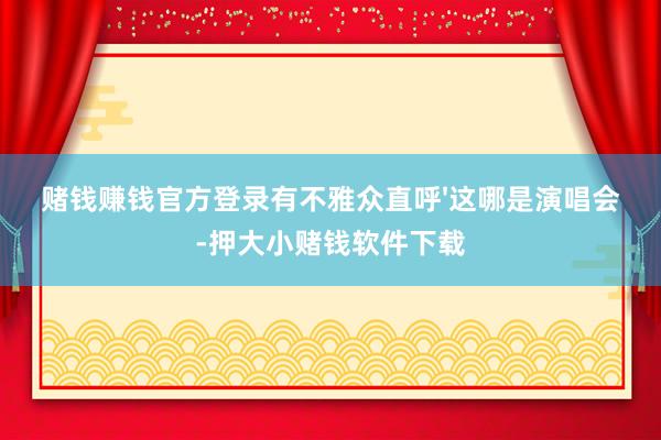 赌钱赚钱官方登录有不雅众直呼'这哪是演唱会-押大小赌钱软件下载