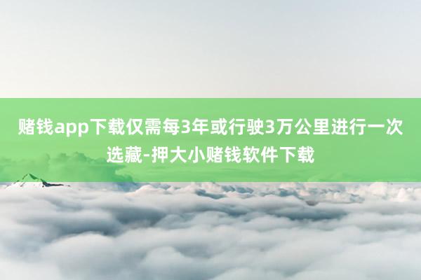 赌钱app下载仅需每3年或行驶3万公里进行一次选藏-押大小赌钱软件下载