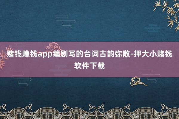 赌钱赚钱app编剧写的台词古韵弥散-押大小赌钱软件下载