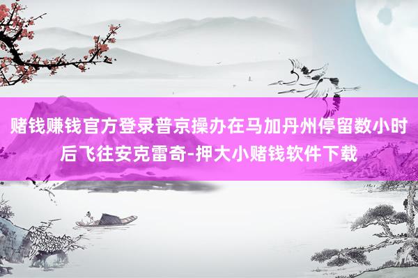 赌钱赚钱官方登录普京操办在马加丹州停留数小时后飞往安克雷奇-押大小赌钱软件下载