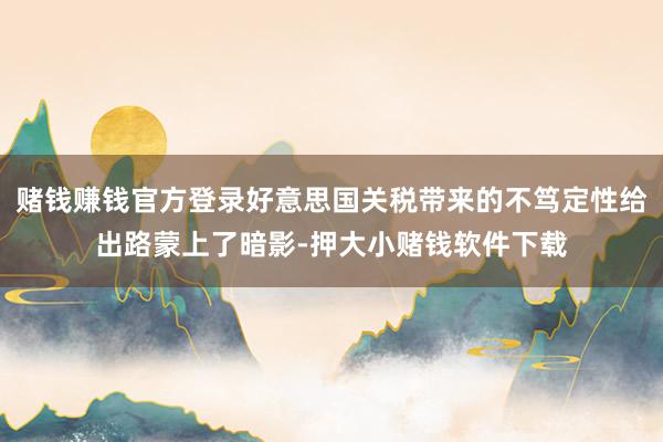 赌钱赚钱官方登录好意思国关税带来的不笃定性给出路蒙上了暗影-押大小赌钱软件下载