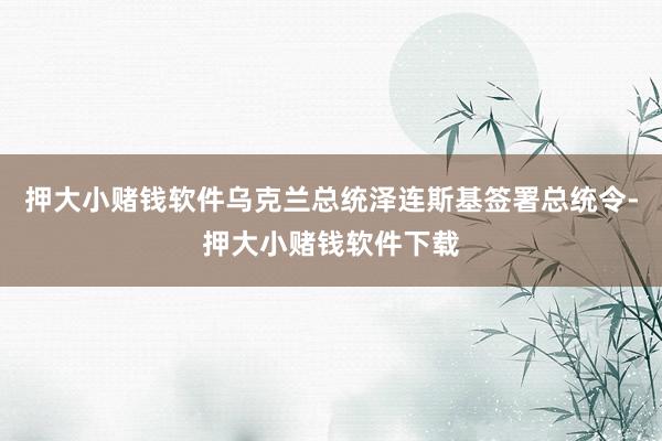 押大小赌钱软件乌克兰总统泽连斯基签署总统令-押大小赌钱软件下载