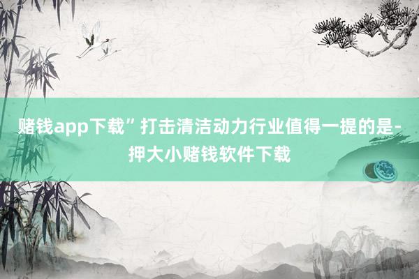 赌钱app下载”打击清洁动力行业值得一提的是-押大小赌钱软件下载