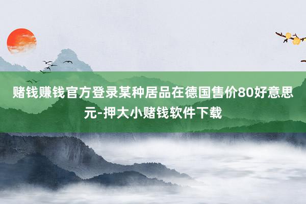 赌钱赚钱官方登录某种居品在德国售价80好意思元-押大小赌钱软件下载