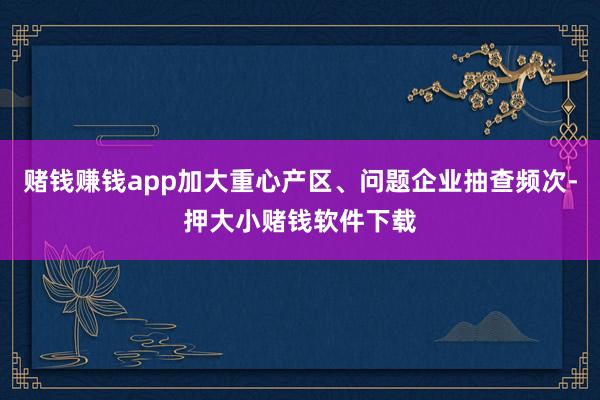 赌钱赚钱app加大重心产区、问题企业抽查频次-押大小赌钱软件下载