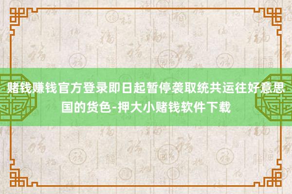赌钱赚钱官方登录即日起暂停袭取统共运往好意思国的货色-押大小赌钱软件下载