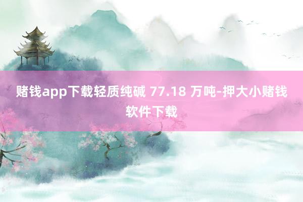 赌钱app下载轻质纯碱 77.18 万吨-押大小赌钱软件下载