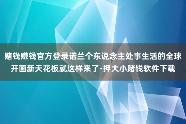 赌钱赚钱官方登录诺兰个东说念主处事生活的全球开画新天花板就这样来了-押大小赌钱软件下载