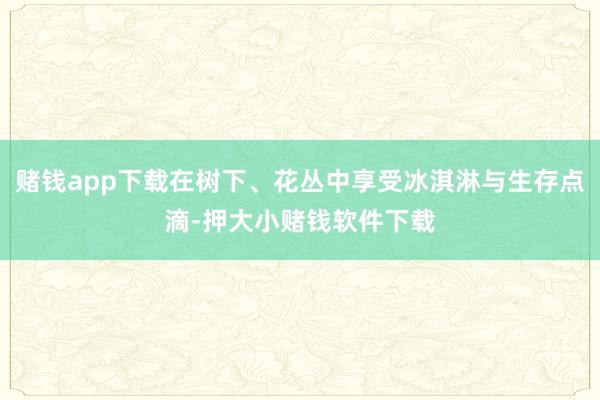 赌钱app下载在树下、花丛中享受冰淇淋与生存点滴-押大小赌钱软件下载