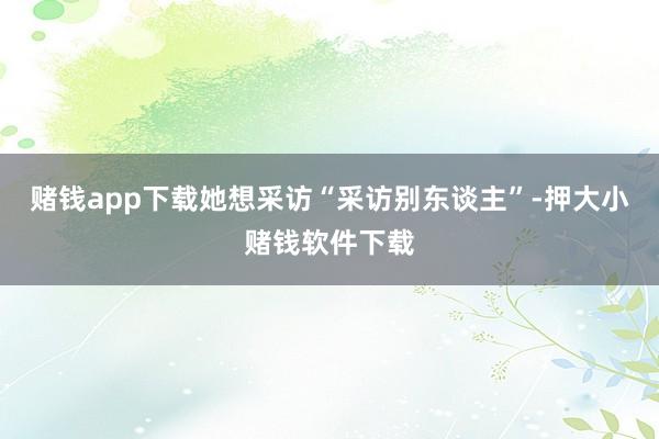 赌钱app下载她想采访“采访别东谈主”-押大小赌钱软件下载
